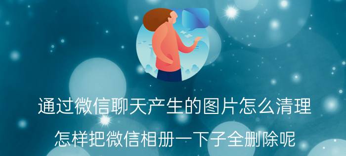 通过微信聊天产生的图片怎么清理 怎样把微信相册一下子全删除呢？